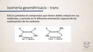Isomería geométricacis - trans
Esta se presenta en compuestos que tienen dobles enlaces en sus
moléculas, y consiste en la diferente orientación espacial de los
sustituyentes de los carbonos
 