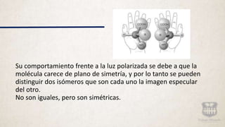 Su comportamiento frente a la luz polarizada se debe a que la
molécula carece de plano de simetría, y por lo tanto se pueden
distinguir dos isómeros que son cada uno la imagen especular
del otro.
No son iguales, pero son simétricas.
 