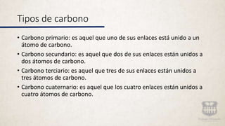 Tipos de carbono
• Carbono primario: es aquel que uno de sus enlaces está unido a un
átomo de carbono.
• Carbono secundario: es aquel que dos de sus enlaces están unidos a
dos átomos de carbono.
• Carbono terciario: es aquel que tres de sus enlaces están unidos a
tres átomos de carbono.
• Carbono cuaternario: es aquel que los cuatro enlaces están unidos a
cuatro átomos de carbono.
 