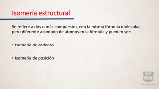 Isomería estructural
Se refiere a dos o más compuestos, con la misma fórmula molecular,
pero diferente acomodo de átomos en la fórmula y pueden ser:
• Isomería de cadenas
• Isomería de posición
 