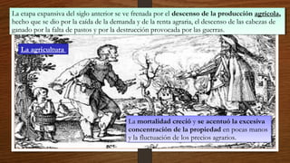 La etapa expansiva del siglo anterior se ve frenada por el descenso de la producción agrícola,
hecho que se dio por la caída de la demanda y de la renta agraria, el descenso de las cabezas de
ganado por la falta de pastos y por la destrucción provocada por las guerras.
La etapa expansiva del siglo anterior se ve frenada por el descenso de la producción agrícola,
hecho que se dio por la caída de la demanda y de la renta agraria, el descenso de las cabezas de
ganado por la falta de pastos y por la destrucción provocada por las guerras.
La mortalidad creció y se acentuó la excesiva
concentración de la propiedad en pocas manos
y la fluctuación de los precios agrarios.
La mortalidad creció y se acentuó la excesiva
concentración de la propiedad en pocas manos
y la fluctuación de los precios agrarios.
La agricultura
 