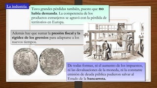Tuvo grandes pérdidas también, puesto que no
había demanda. La competencia de los
productos extranjeros se agravó con la pérdida de
territorios en Europa.
Tuvo grandes pérdidas también, puesto que no
había demanda. La competencia de los
productos extranjeros se agravó con la pérdida de
territorios en Europa.
Además hay que sumar la presión fiscal y la
rigidez de los gremios para adaptarse a los
nuevos tiempos.
Además hay que sumar la presión fiscal y la
rigidez de los gremios para adaptarse a los
nuevos tiempos.
De todas formas, ni el aumento de los impuestos,
ni las devaluaciones de la moneda, ni la constante
emisión de deuda pública pudieron salvar al
Estado de la bancarrota.
De todas formas, ni el aumento de los impuestos,
ni las devaluaciones de la moneda, ni la constante
emisión de deuda pública pudieron salvar al
Estado de la bancarrota.
La industria
 