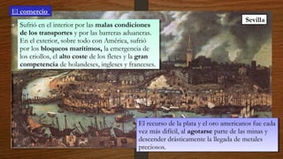4/12/1
5
Sevilla
Sufrió en el interior por las malas condiciones
de los transportes y por las barreras aduaneras.
En el exterior, sobre todo con América, sufrió
por los bloqueos marítimos, la emergencia de
los criollos, el alto coste de los fletes y la gran
competencia de holandeses, ingleses y franceses.
Sufrió en el interior por las malas condiciones
de los transportes y por las barreras aduaneras.
En el exterior, sobre todo con América, sufrió
por los bloqueos marítimos, la emergencia de
los criollos, el alto coste de los fletes y la gran
competencia de holandeses, ingleses y franceses.
El recurso de la plata y el oro americanos fue cada
vez más difícil, al agotarse parte de las minas y
descender drásticamente la llegada de metales
preciosos.
El recurso de la plata y el oro americanos fue cada
vez más difícil, al agotarse parte de las minas y
descender drásticamente la llegada de metales
preciosos.
El comercio
 