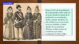 Eran el 10% de la población.
Se concentraba sobre todo en
el norte donde la mitad de la
población se consideraba
noble, aunque modesta. La
alta nobleza ya no era rural,
vivía en ciudades y había
dejado de ser guerrera.
Muchos nobles tenían tal
condición por haber
comprado el título al Rey
Eran el 10% de la población.
Se concentraba sobre todo en
el norte donde la mitad de la
población se consideraba
noble, aunque modesta. La
alta nobleza ya no era rural,
vivía en ciudades y había
dejado de ser guerrera.
Muchos nobles tenían tal
condición por haber
comprado el título al Rey
Los nobles
 