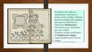 El número de nobles se
incrementó y aumentó su
poder social y político. Muchas
personas enriquecidas pagaban
para que les elaborasen o
fabricasen “probanzas”,
documentos que “probaban”
que eran nobles.
También existían certificados
de limpieza de sangre,
imprescindibles para obtener
cargos.
El número de nobles se
incrementó y aumentó su
poder social y político. Muchas
personas enriquecidas pagaban
para que les elaborasen o
fabricasen “probanzas”,
documentos que “probaban”
que eran nobles.
También existían certificados
de limpieza de sangre,
imprescindibles para obtener
cargos.
 
