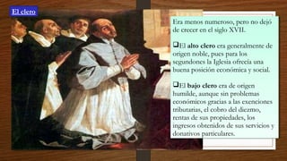 Era menos numeroso, pero no dejó
de crecer en el siglo XVII.
El alto clero era generalmente de
origen noble, pues para los
segundones la Iglesia ofrecía una
buena posición económica y social.
El bajo clero era de origen
humilde, aunque sin problemas
económicos gracias a las exenciones
tributarias, el cobro del diezmo,
rentas de sus propiedades, los
ingresos obtenidos de sus servicios y
donativos particulares.
Era menos numeroso, pero no dejó
de crecer en el siglo XVII.
El alto clero era generalmente de
origen noble, pues para los
segundones la Iglesia ofrecía una
buena posición económica y social.
El bajo clero era de origen
humilde, aunque sin problemas
económicos gracias a las exenciones
tributarias, el cobro del diezmo,
rentas de sus propiedades, los
ingresos obtenidos de sus servicios y
donativos particulares.
El clero
 
