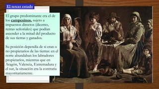 El tercer estado
El grupo predominante era el de
los campesinos, sujeto a
impuestos directos (diezmo,
rentas señoriales) que podían
ascender a la mitad del producto
de sus tierras y ganados.
Su posición dependía de si eran o
no propietarios de las tierras: en el
norte abundaban los labradores
propietarios, mientras que en
Aragón, Valencia, Extremadura y
el sur, la situación era la contraria
mayoritariamente.
El grupo predominante era el de
los campesinos, sujeto a
impuestos directos (diezmo,
rentas señoriales) que podían
ascender a la mitad del producto
de sus tierras y ganados.
Su posición dependía de si eran o
no propietarios de las tierras: en el
norte abundaban los labradores
propietarios, mientras que en
Aragón, Valencia, Extremadura y
el sur, la situación era la contraria
mayoritariamente.
 