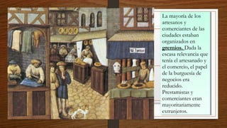 La mayoría de los
artesanos y
comerciantes de las
ciudades estaban
organizados en
gremios. Dada la
escasa relevancia que
tenía el artesanado y
el comercio, el papel
de la burguesía de
negocios era
reducido.
Prestamistas y
comerciantes eran
mayoritariamente
extranjeros.
La mayoría de los
artesanos y
comerciantes de las
ciudades estaban
organizados en
gremios. Dada la
escasa relevancia que
tenía el artesanado y
el comercio, el papel
de la burguesía de
negocios era
reducido.
Prestamistas y
comerciantes eran
mayoritariamente
extranjeros.
 