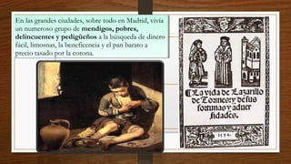 En las grandes ciudades, sobre todo en Madrid, vivía
un numeroso grupo de mendigos, pobres,
delincuentes y pedigüeños a la búsqueda de dinero
fácil, limosnas, la beneficencia y el pan barato a
precio tasado por la corona.
En las grandes ciudades, sobre todo en Madrid, vivía
un numeroso grupo de mendigos, pobres,
delincuentes y pedigüeños a la búsqueda de dinero
fácil, limosnas, la beneficencia y el pan barato a
precio tasado por la corona.
 