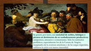 Se generó, por tanto, una sociedad de nobles, hidalgos o
pícaros en detrimento de os verdaderamente productivos:
campesinos, artesanos o comerciantes. Sólo los territorios
periféricos, especialmente los de la Corona de Aragón,
marginados de la aventura americana y de las cargas imperiales,
sufrieron la crisis con menos intensidad.
Se generó, por tanto, una sociedad de nobles, hidalgos o
pícaros en detrimento de os verdaderamente productivos:
campesinos, artesanos o comerciantes. Sólo los territorios
periféricos, especialmente los de la Corona de Aragón,
marginados de la aventura americana y de las cargas imperiales,
sufrieron la crisis con menos intensidad.
 