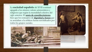 La sociedad española del XVII continuó
apegada a los mismos valores aristocráticos y
religiosos que regían la mentalidad colectiva del
siglo anterior. El ansia de ennoblecimiento
hizo que los conceptos de dignidad y honor que
se asociaban a la nobleza fueran reivindicados por
todos los grupos sociales.
La sociedad española del XVII continuó
apegada a los mismos valores aristocráticos y
religiosos que regían la mentalidad colectiva del
siglo anterior. El ansia de ennoblecimiento
hizo que los conceptos de dignidad y honor que
se asociaban a la nobleza fueran reivindicados por
todos los grupos sociales.
 