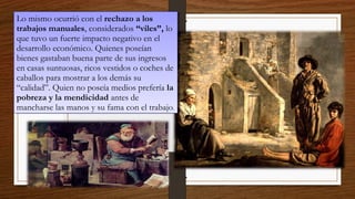 Lo mismo ocurrió con el rechazo a los
trabajos manuales, considerados “viles”, lo
que tuvo un fuerte impacto negativo en el
desarrollo económico. Quienes poseían
bienes gastaban buena parte de sus ingresos
en casas suntuosas, ricos vestidos o coches de
caballos para mostrar a los demás su
“calidad”. Quien no poseía medios prefería la
pobreza y la mendicidad antes de
mancharse las manos y su fama con el trabajo.
Lo mismo ocurrió con el rechazo a los
trabajos manuales, considerados “viles”, lo
que tuvo un fuerte impacto negativo en el
desarrollo económico. Quienes poseían
bienes gastaban buena parte de sus ingresos
en casas suntuosas, ricos vestidos o coches de
caballos para mostrar a los demás su
“calidad”. Quien no poseía medios prefería la
pobreza y la mendicidad antes de
mancharse las manos y su fama con el trabajo.
 