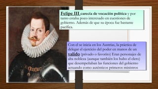 Felipe III carecía de vocación política y por
tanto estaba poco interesado en cuestiones de
gobierno. Además de que su época fue bastante
pacífica.
Felipe III carecía de vocación política y por
tanto estaba poco interesado en cuestiones de
gobierno. Además de que su época fue bastante
pacífica.
Con el se inicia en los Austrias, la práctica de
delegar el ejercicio del poder en manos de un
valido (privado o favorito) Eran personajes de
alta nobleza (aunque también los hubo el clero)
que desempeñaban las funciones del gobierno
actuando como auténticos primeros ministros
Con el se inicia en los Austrias, la práctica de
delegar el ejercicio del poder en manos de un
valido (privado o favorito) Eran personajes de
alta nobleza (aunque también los hubo el clero)
que desempeñaban las funciones del gobierno
actuando como auténticos primeros ministros
 