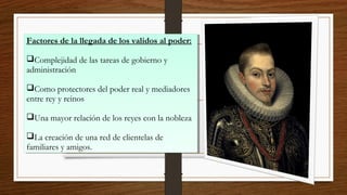 Factores de la llegada de los validos al poder:
Complejidad de las tareas de gobierno y
administración
Como protectores del poder real y mediadores
entre rey y reinos
Una mayor relación de los reyes con la nobleza
La creación de una red de clientelas de
familiares y amigos.
Factores de la llegada de los validos al poder:
Complejidad de las tareas de gobierno y
administración
Como protectores del poder real y mediadores
entre rey y reinos
Una mayor relación de los reyes con la nobleza
La creación de una red de clientelas de
familiares y amigos.
 