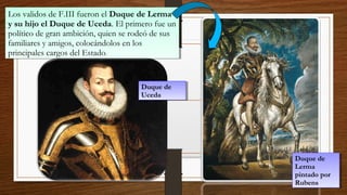 Los validos de F.III fueron el Duque de Lerma
y su hijo el Duque de Uceda. El primero fue un
político de gran ambición, quien se rodeó de sus
familiares y amigos, colocándolos en los
principales cargos del Estado.
Los validos de F.III fueron el Duque de Lerma
y su hijo el Duque de Uceda. El primero fue un
político de gran ambición, quien se rodeó de sus
familiares y amigos, colocándolos en los
principales cargos del Estado.
Duque de
Lerma
pintado por
Rubens
Duque de
Lerma
pintado por
Rubens
Duque de
Uceda
Duque de
Uceda
 
