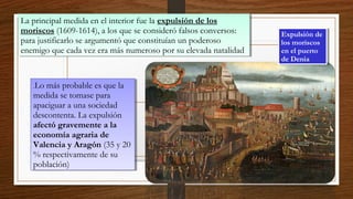 La principal medida en el interior fue la expulsión de los
moriscos (1609-1614), a los que se consideró falsos conversos:
para justificarlo se argumentó que constituían un poderoso
enemigo que cada vez era más numeroso por su elevada natalidad
La principal medida en el interior fue la expulsión de los
moriscos (1609-1614), a los que se consideró falsos conversos:
para justificarlo se argumentó que constituían un poderoso
enemigo que cada vez era más numeroso por su elevada natalidad
.Lo más probable es que la
medida se tomase para
apaciguar a una sociedad
descontenta. La expulsión
afectó gravemente a la
economía agraria de
Valencia y Aragón (35 y 20
% respectivamente de su
población)
.Lo más probable es que la
medida se tomase para
apaciguar a una sociedad
descontenta. La expulsión
afectó gravemente a la
economía agraria de
Valencia y Aragón (35 y 20
% respectivamente de su
población)
Expulsión de
los moriscos
en el puerto
de Denia
Expulsión de
los moriscos
en el puerto
de Denia
 