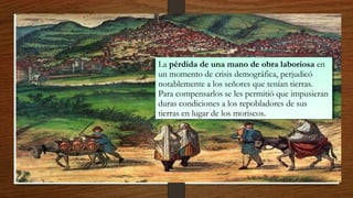 La pérdida de una mano de obra laboriosa en
un momento de crisis demográfica, perjudicó
notablemente a los señores que tenían tierras.
Para compensarlos se les permitió que impusieran
duras condiciones a los repobladores de sus
tierras en lugar de los moriscos.
La pérdida de una mano de obra laboriosa en
un momento de crisis demográfica, perjudicó
notablemente a los señores que tenían tierras.
Para compensarlos se les permitió que impusieran
duras condiciones a los repobladores de sus
tierras en lugar de los moriscos.
 