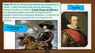 Felipe IV fue un monarca especialmente preocupado por la
cultura y realizó una importante tarea de mecenazgo.
Entregó el poder a su valido el Conde Duque de Olivares
cuyo programa político pretendía la recuperación del
prestigio exterior de la monarquía Hispánica y el fomento las
reformas interiores para poner fin a la corrupción del
gobierno.
Felipe IV fue un monarca especialmente preocupado por la
cultura y realizó una importante tarea de mecenazgo.
Entregó el poder a su valido el Conde Duque de Olivares
cuyo programa político pretendía la recuperación del
prestigio exterior de la monarquía Hispánica y el fomento las
reformas interiores para poner fin a la corrupción del
gobierno.
FELIPE IV
CONDE DUQUE DE
OLIVARES
 