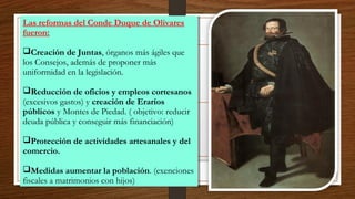 Las reformas del Conde Duque de Olivares
fueron:
Creación de Juntas, órganos más ágiles que
los Consejos, además de proponer más
uniformidad en la legislación.
Reducción de oficios y empleos cortesanos
(excesivos gastos) y creación de Erarios
públicos y Montes de Piedad. ( objetivo: reducir
deuda pública y conseguir más financiación)
Protección de actividades artesanales y del
comercio.
Medidas aumentar la población. (exenciones
fiscales a matrimonios con hijos)
Las reformas del Conde Duque de Olivares
fueron:
Creación de Juntas, órganos más ágiles que
los Consejos, además de proponer más
uniformidad en la legislación.
Reducción de oficios y empleos cortesanos
(excesivos gastos) y creación de Erarios
públicos y Montes de Piedad. ( objetivo: reducir
deuda pública y conseguir más financiación)
Protección de actividades artesanales y del
comercio.
Medidas aumentar la población. (exenciones
fiscales a matrimonios con hijos)
 