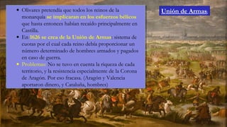 • Olivares pretendía que todos los reinos de la
monarquía se implicaran en los esfuerzos bélicos
que hasta entonces habían recaído principalmente en
Castilla.
• En 1626 se crea de la Unión de Armas: sistema de
cuotas por el cual cada reino debía proporcionar un
número determinado de hombres armados y pagados
en caso de guerra.
• Problemas: No se tuvo en cuenta la riqueza de cada
territorio, y la resistencia especialmente de la Corona
de Aragón. Por eso fracasa. (Aragón y Valencia
aportaron dinero, y Cataluña, hombres)
• Olivares pretendía que todos los reinos de la
monarquía se implicaran en los esfuerzos bélicos
que hasta entonces habían recaído principalmente en
Castilla.
• En 1626 se crea de la Unión de Armas: sistema de
cuotas por el cual cada reino debía proporcionar un
número determinado de hombres armados y pagados
en caso de guerra.
• Problemas: No se tuvo en cuenta la riqueza de cada
territorio, y la resistencia especialmente de la Corona
de Aragón. Por eso fracasa. (Aragón y Valencia
aportaron dinero, y Cataluña, hombres)
Unión de Armas:
 