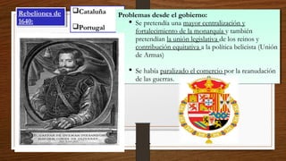 Rebeliones de
1640:
Rebeliones de
1640:
Cataluña
Portugal
Problemas desde el gobierno:
 Se pretendía una mayor centralización y
fortalecimiento de la monarquía y también
pretendían la unión legislativa de los reinos y
contribución equitativa a la política belicista (Unión
de Armas)
 Se había paralizado el comercio por la reanudación
de las guerras.
Problemas desde el gobierno:
 Se pretendía una mayor centralización y
fortalecimiento de la monarquía y también
pretendían la unión legislativa de los reinos y
contribución equitativa a la política belicista (Unión
de Armas)
 Se había paralizado el comercio por la reanudación
de las guerras.
 