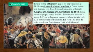 Cataluña 1640 Estalla con la obligación que se les impone desde el
Gobierno de contribuir con hombres al frente abierto
con Francia. Los desordenes culminan con el llamado
Corpus de Sangre de Barcelona de 1640 donde
murió el propio virrey. En 1641 los catalanes solicitan la
ayuda de Francia, llegado a reconocer al rey francés Luís
XIII como conde de Barcelona. En 1652 Tras años de
enfrentamiento, Barcelona se rinde al ejército real.
Estalla con la obligación que se les impone desde el
Gobierno de contribuir con hombres al frente abierto
con Francia. Los desordenes culminan con el llamado
Corpus de Sangre de Barcelona de 1640 donde
murió el propio virrey. En 1641 los catalanes solicitan la
ayuda de Francia, llegado a reconocer al rey francés Luís
XIII como conde de Barcelona. En 1652 Tras años de
enfrentamiento, Barcelona se rinde al ejército real.
 