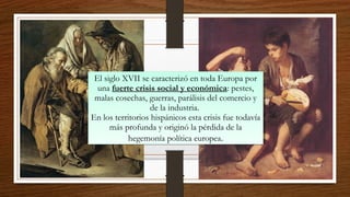 El siglo XVII se caracterizó en toda Europa por
una fuerte crisis social y económica: pestes,
malas cosechas, guerras, parálisis del comercio y
de la industria.
En los territorios hispánicos esta crisis fue todavía
más profunda y originó la pérdida de la
hegemonía política europea.
El siglo XVII se caracterizó en toda Europa por
una fuerte crisis social y económica: pestes,
malas cosechas, guerras, parálisis del comercio y
de la industria.
En los territorios hispánicos esta crisis fue todavía
más profunda y originó la pérdida de la
hegemonía política europea.
 