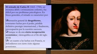 El reinado de Carlos II (1665- 1700), un
monarca débil y crónicamente enfermo, fue
difícil por sus problemas psicológicos. En
líneas generales, el reinado se caracterizó por:
Sensación general de desgobierno,
constantes luchas por el poder, pérdida
definitiva prestigio internacional, y finalmente,
preocupación por la cuestión sucesora.
Aunque se da una cierta recuperación
económica y demográfica en el fin del siglo
XVII
Y en cuanto a las luchas con Francia, se
defendieron con cierto éxito algunas
posesiones.
El reinado de Carlos II (1665- 1700), un
monarca débil y crónicamente enfermo, fue
difícil por sus problemas psicológicos. En
líneas generales, el reinado se caracterizó por:
Sensación general de desgobierno,
constantes luchas por el poder, pérdida
definitiva prestigio internacional, y finalmente,
preocupación por la cuestión sucesora.
Aunque se da una cierta recuperación
económica y demográfica en el fin del siglo
XVII
Y en cuanto a las luchas con Francia, se
defendieron con cierto éxito algunas
posesiones.
 