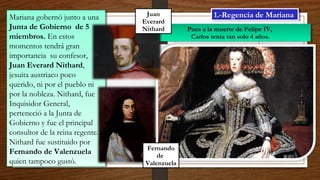 Mariana gobernó junto a una
Junta de Gobierno de 5
miembros. En estos
momentos tendrá gran
importancia su confesor,
Juan Everard Nithard,
jesuita austriaco poco
querido, ni por el pueblo ni
por la nobleza. Nithard, fue
Inquisidor General,
perteneció a la Junta de
Gobierno y fue el principal
consultor de la reina regente.
Nithard fue sustituido por
Fernando de Valenzuela
quien tampoco gustó.
Mariana gobernó junto a una
Junta de Gobierno de 5
miembros. En estos
momentos tendrá gran
importancia su confesor,
Juan Everard Nithard,
jesuita austriaco poco
querido, ni por el pueblo ni
por la nobleza. Nithard, fue
Inquisidor General,
perteneció a la Junta de
Gobierno y fue el principal
consultor de la reina regente.
Nithard fue sustituido por
Fernando de Valenzuela
quien tampoco gustó.
1.-Regencia de Mariana1.-Regencia de Mariana
Pues a la muerte de Felipe IV,
Carlos tenía tan solo 4 años.
Pues a la muerte de Felipe IV,
Carlos tenía tan solo 4 años.
Juan
Everard
Nithard
Fernando
de
Valenzuela
 