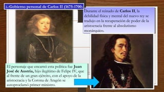 Durante el reinado de Carlos II, la
debilidad física y mental del nuevo rey se
tradujo en la recuperación de poder de la
aristocracia frente al absolutismo
monárquico.
Durante el reinado de Carlos II, la
debilidad física y mental del nuevo rey se
tradujo en la recuperación de poder de la
aristocracia frente al absolutismo
monárquico.
El personaje que encarnó esta política fue Juan
José de Austria, hijo ilegítimo de Felipe IV, que
al frente de un gran ejército, con el apoyo de la
aristocracia y la Corona de Aragón se
autoproclamó primer ministro.
El personaje que encarnó esta política fue Juan
José de Austria, hijo ilegítimo de Felipe IV, que
al frente de un gran ejército, con el apoyo de la
aristocracia y la Corona de Aragón se
autoproclamó primer ministro.
2.-Gobierno personal de Carlos II (1675-1700)2.-Gobierno personal de Carlos II (1675-1700)
 