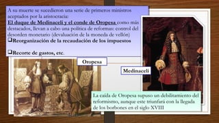 A su muerte se sucedieron una serie de primeros ministros
aceptados por la aristocracia:
El duque de Medinaceli y el conde de Oropesa como más
destacados, llevan a cabo una política de reformas: control del
desorden monetario (devaluación de la moneda de vellón)
Reorganización de la recaudación de los impuestos
Recorte de gastos, etc.
A su muerte se sucedieron una serie de primeros ministros
aceptados por la aristocracia:
El duque de Medinaceli y el conde de Oropesa como más
destacados, llevan a cabo una política de reformas: control del
desorden monetario (devaluación de la moneda de vellón)
Reorganización de la recaudación de los impuestos
Recorte de gastos, etc.
La caída de Oropesa supuso un debilitamiento del
reformismo, aunque este triunfará con la llegada
de los borbones en el siglo XVIII
La caída de Oropesa supuso un debilitamiento del
reformismo, aunque este triunfará con la llegada
de los borbones en el siglo XVIII
Medinaceli
Oropesa
 