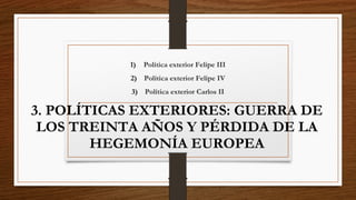 3. POLÍTICAS EXTERIORES: GUERRA DE
LOS TREINTA AÑOS Y PÉRDIDA DE LA
HEGEMONÍA EUROPEA
1) Política exterior Felipe III
2) Política exterior Felipe IV
3) Política exterior Carlos II
 