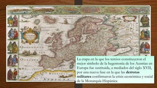 La etapa en la que los tercios constituyeron el
mejor símbolo de la hegemonía de los Austrias en
Europa fue sustituida, a mediados del siglo XVII,
por una nueva fase en la que las derrotas
militares confirmaron la crisis económica y social
de la Monarquía Hispánica
La etapa en la que los tercios constituyeron el
mejor símbolo de la hegemonía de los Austrias en
Europa fue sustituida, a mediados del siglo XVII,
por una nueva fase en la que las derrotas
militares confirmaron la crisis económica y social
de la Monarquía Hispánica
 