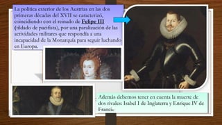 La política exterior de los Austrias en las dos
primeras décadas del XVII se caracterizó,
coincidiendo con el reinado de Felipe III
(tildado de pacifista), por una paralización de las
actividades militares que respondía a una
incapacidad de la Monarquía para seguir luchando
en Europa.
La política exterior de los Austrias en las dos
primeras décadas del XVII se caracterizó,
coincidiendo con el reinado de Felipe III
(tildado de pacifista), por una paralización de las
actividades militares que respondía a una
incapacidad de la Monarquía para seguir luchando
en Europa.
Además debemos tener en cuenta la muerte de
dos rivales: Isabel I de Inglaterra y Enrique IV de
Francia:
Además debemos tener en cuenta la muerte de
dos rivales: Isabel I de Inglaterra y Enrique IV de
Francia:
 