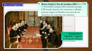 •Paz con Inglaterra•Paz con Inglaterra • Muere Isabel I. Paz de Londres 1604 (tras 1588
A. Invencible) aunque hubo tensiones porque
F.III intentó apoyar a los escoceses y además
nuestras tropas en Flandes, tan cerca de sus
territorios, les suponían una amenaza
• Muere Isabel I. Paz de Londres 1604 (tras 1588
A. Invencible) aunque hubo tensiones porque
F.III intentó apoyar a los escoceses y además
nuestras tropas en Flandes, tan cerca de sus
territorios, les suponían una amenaza
Delegaciones
española e inglesa
en Somerset House
Delegaciones
española e inglesa
en Somerset House
 