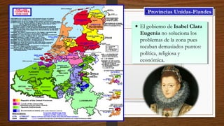 • El gobierno de Isabel Clara
Eugenia no soluciona los
problemas de la zona pues
tocaban demasiados puntos:
política, religiosa y
económica.
• El gobierno de Isabel Clara
Eugenia no soluciona los
problemas de la zona pues
tocaban demasiados puntos:
política, religiosa y
económica.
•Provincias Unidas-Flandes•Provincias Unidas-Flandes
 