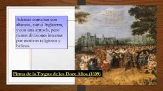 Además contaban con
alianzas, como Inglaterra,
y con una armada, pero
tienen divisiones internas
por motivos religiosos y
bélicos.
Además contaban con
alianzas, como Inglaterra,
y con una armada, pero
tienen divisiones internas
por motivos religiosos y
bélicos.
Firma de la Tregua de los Doce Años (1609)Firma de la Tregua de los Doce Años (1609)
 