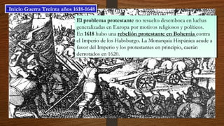El problema protestante no resuelto desemboca en luchas
generalizadas en Europa por motivos religiosos y políticos.
En 1618 hubo una rebelión protestante en Bohemia contra
el Imperio de los Habsburgo. La Monarquía Hispánica acude a
favor del Imperio y los protestantes en principio, caerán
derrotados en 1620.
El problema protestante no resuelto desemboca en luchas
generalizadas en Europa por motivos religiosos y políticos.
En 1618 hubo una rebelión protestante en Bohemia contra
el Imperio de los Habsburgo. La Monarquía Hispánica acude a
favor del Imperio y los protestantes en principio, caerán
derrotados en 1620.
•Inicio Guerra Treinta años 1618-1648•Inicio Guerra Treinta años 1618-1648
 