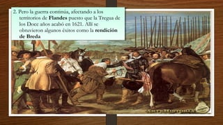 2. Pero la guerra continúa, afectando a los
territorios de Flandes puesto que la Tregua de
los Doce años acabó en 1621. Allí se
obtuvieron algunos éxitos como la rendición
de Breda
2. Pero la guerra continúa, afectando a los
territorios de Flandes puesto que la Tregua de
los Doce años acabó en 1621. Allí se
obtuvieron algunos éxitos como la rendición
de Breda
 