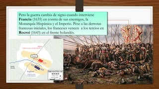 4/12/1
5
Pero la guerra cambia de signo cuando interviene
Francia (1635) en contra de sus enemigos, la
Monarquía Hispánica y el Imperio. Pese a las derrotas
francesas iniciales, los franceses vencen a los tercios en
Rocroi (1643) en el frente holandés.
Pero la guerra cambia de signo cuando interviene
Francia (1635) en contra de sus enemigos, la
Monarquía Hispánica y el Imperio. Pese a las derrotas
francesas iniciales, los franceses vencen a los tercios en
Rocroi (1643) en el frente holandés.
 