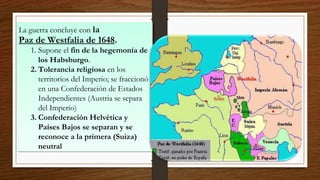 La guerra concluye con la
Paz de Westfalia de 1648.
1. Supone el fin de la hegemonía de
los Habsburgo.
2. Tolerancia religiosa en los
territorios del Imperio; se fraccionó
en una Confederación de Estados
Independientes (Austria se separa
del Imperio)
3. Confederación Helvética y
Países Bajos se separan y se
reconoce a la primera (Suiza)
neutral
La guerra concluye con la
Paz de Westfalia de 1648.
1. Supone el fin de la hegemonía de
los Habsburgo.
2. Tolerancia religiosa en los
territorios del Imperio; se fraccionó
en una Confederación de Estados
Independientes (Austria se separa
del Imperio)
3. Confederación Helvética y
Países Bajos se separan y se
reconoce a la primera (Suiza)
neutral
 