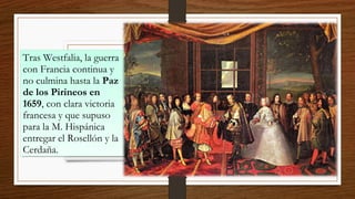 Tras Westfalia, la guerra
con Francia continua y
no culmina hasta la Paz
de los Pirineos en
1659, con clara victoria
francesa y que supuso
para la M. Hispánica
entregar el Rosellón y la
Cerdaña.
Tras Westfalia, la guerra
con Francia continua y
no culmina hasta la Paz
de los Pirineos en
1659, con clara victoria
francesa y que supuso
para la M. Hispánica
entregar el Rosellón y la
Cerdaña.
 