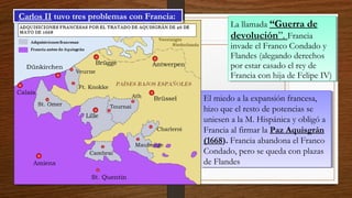 La llamada “Guerra de
devolución”. Francia
invade el Franco Condado y
Flandes (alegando derechos
por estar casado el rey de
Francia con hija de Felipe IV)
La llamada “Guerra de
devolución”. Francia
invade el Franco Condado y
Flandes (alegando derechos
por estar casado el rey de
Francia con hija de Felipe IV)
El miedo a la expansión francesa,
hizo que el resto de potencias se
uniesen a la M. Hispánica y obligó a
Francia al firmar la Paz Aquisgrán
(1668). Francia abandona el Franco
Condado, pero se queda con plazas
de Flandes
El miedo a la expansión francesa,
hizo que el resto de potencias se
uniesen a la M. Hispánica y obligó a
Francia al firmar la Paz Aquisgrán
(1668). Francia abandona el Franco
Condado, pero se queda con plazas
de Flandes
Carlos II tuvo tres problemas con Francia:Carlos II tuvo tres problemas con Francia:
 