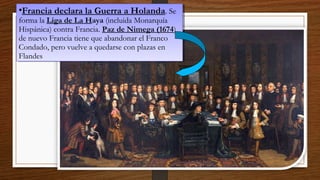 •Francia declara la Guerra a Holanda. Se
forma la Liga de La Haya (incluida Monarquía
Hispánica) contra Francia. Paz de Nimega (1674)
de nuevo Francia tiene que abandonar el Franco
Condado, pero vuelve a quedarse con plazas en
Flandes
•Francia declara la Guerra a Holanda. Se
forma la Liga de La Haya (incluida Monarquía
Hispánica) contra Francia. Paz de Nimega (1674)
de nuevo Francia tiene que abandonar el Franco
Condado, pero vuelve a quedarse con plazas en
Flandes
 