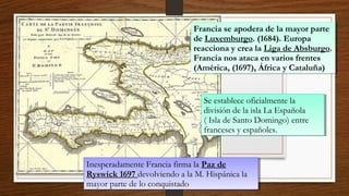 Inesperadamente Francia firma la Paz de
Ryswick 1697 devolviendo a la M. Hispánica la
mayor parte de lo conquistado
Inesperadamente Francia firma la Paz de
Ryswick 1697 devolviendo a la M. Hispánica la
mayor parte de lo conquistado
Se establece oficialmente la
división de la isla La Española
( Isla de Santo Domingo) entre
franceses y españoles.
Se establece oficialmente la
división de la isla La Española
( Isla de Santo Domingo) entre
franceses y españoles.
Francia se apodera de la mayor parte
de Luxemburgo. (1684). Europa
reacciona y crea la Liga de Absburgo.
Francia nos ataca en varios frentes
(América, (1697), África y Cataluña)
Francia se apodera de la mayor parte
de Luxemburgo. (1684). Europa
reacciona y crea la Liga de Absburgo.
Francia nos ataca en varios frentes
(América, (1697), África y Cataluña)
 
