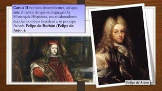 Carlos II no tuvo descendientes, así que,
ante el temor de que se disgregase la
Monarquía Hispánica, sus colaboradores
deciden nombrar heredero a su príncipe
francés Felipe de Borbón (Felipe de
Anjou).
Carlos II no tuvo descendientes, así que,
ante el temor de que se disgregase la
Monarquía Hispánica, sus colaboradores
deciden nombrar heredero a su príncipe
francés Felipe de Borbón (Felipe de
Anjou).
Felipe de AnjouFelipe de Anjou
 