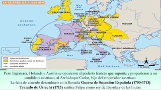 Pero Inglaterra, Holanda y Austria se opusieron al poderío francés que suponía y propusieron a un
candidato austriaco, al Archiduque Carlos, hijo del emperador austriaco.
La falta de acuerdo desembocó en la llamada Guerra de Sucesión Española (1700-1713)
Tratado de Utrecht (1713) ratifica Felipe como rey de España y de las Indias.
Pero Inglaterra, Holanda y Austria se opusieron al poderío francés que suponía y propusieron a un
candidato austriaco, al Archiduque Carlos, hijo del emperador austriaco.
La falta de acuerdo desembocó en la llamada Guerra de Sucesión Española (1700-1713)
Tratado de Utrecht (1713) ratifica Felipe como rey de España y de las Indias.
 