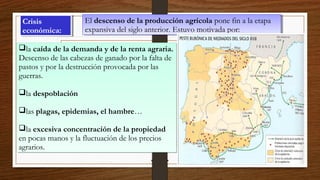 Crisis
económica:
Crisis
económica:
El descenso de la producción agrícola pone fin a la etapa
expansiva del siglo anterior. Estuvo motivada por:
El descenso de la producción agrícola pone fin a la etapa
expansiva del siglo anterior. Estuvo motivada por:
la caída de la demanda y de la renta agraria.
Descenso de las cabezas de ganado por la falta de
pastos y por la destrucción provocada por las
guerras.
la despoblación
las plagas, epidemias, el hambre…
la excesiva concentración de la propiedad
en pocas manos y la fluctuación de los precios
agrarios.
la caída de la demanda y de la renta agraria.
Descenso de las cabezas de ganado por la falta de
pastos y por la destrucción provocada por las
guerras.
la despoblación
las plagas, epidemias, el hambre…
la excesiva concentración de la propiedad
en pocas manos y la fluctuación de los precios
agrarios.
 