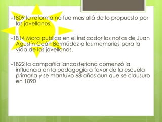 -1809 la reforma no fue mas allá de lo propuesto por los jovellanos.  -1814 Mora publico en el indicador las notas de Juan Agustín Ceán Bermúdez a las memorias para la vida de los jovellanos.  -1822 la compañía lancasteriana comenzó la influencia en la pedagogía a favor de la escuela primaria y se mantuvo 68 años aun que se clausuro en 1890  