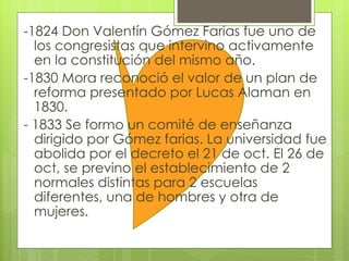 -1824 Don Valentín Gómez Farias fue uno de los congresistas que intervino activamente en la constitución del mismo año.  -1830 Mora reconoció el valor de un plan de reforma presentado por Lucas Alaman en 1830. - 1833 Se formo un comité de enseñanza dirigido por Gómez farias. La universidad fue abolida por el decreto el 21 de oct. El 26 de oct, se previno el establecimiento de 2 normales distintas para 2 escuelas diferentes, una de hombres y otra de mujeres.  